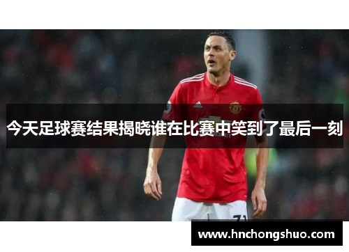 今天足球赛结果揭晓谁在比赛中笑到了最后一刻