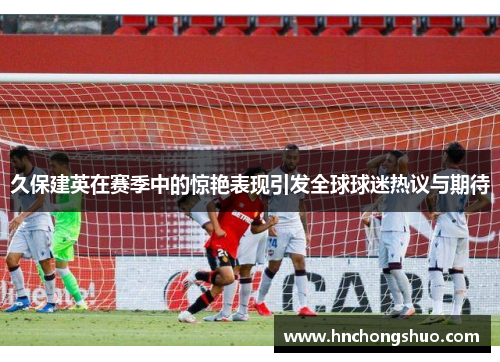 久保建英在赛季中的惊艳表现引发全球球迷热议与期待