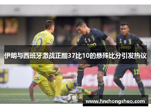 伊朗与西班牙激战正酣37比10的悬殊比分引发热议